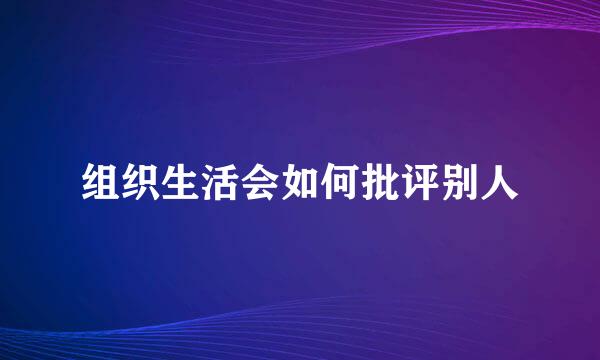 组织生活会如何批评别人