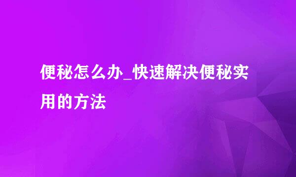 便秘怎么办_快速解决便秘实用的方法