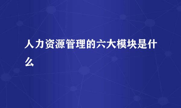 人力资源管理的六大模块是什么