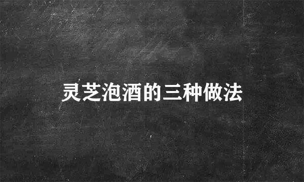 灵芝泡酒的三种做法