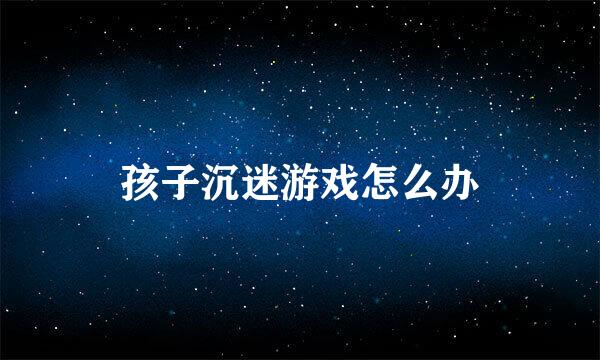 孩子沉迷游戏怎么办