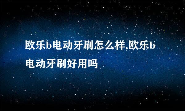 欧乐b电动牙刷怎么样,欧乐b电动牙刷好用吗