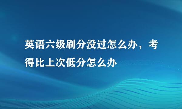 英语六级刷分没过怎么办，考得比上次低分怎么办