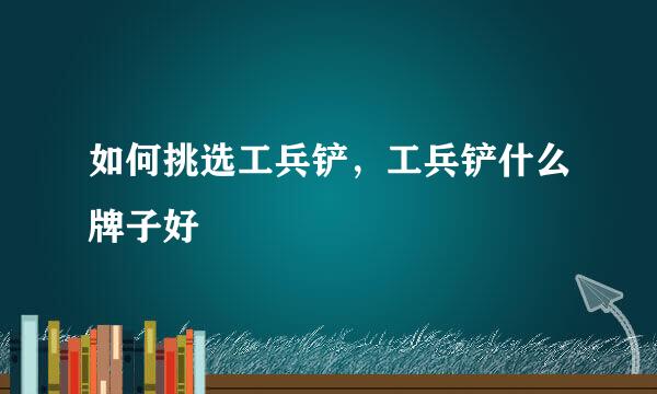 如何挑选工兵铲，工兵铲什么牌子好