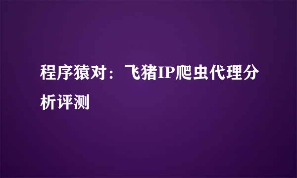 程序猿对：飞猪IP爬虫代理分析评测