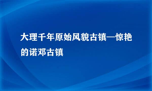 大理千年原始风貌古镇—惊艳的诺邓古镇