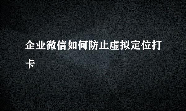 企业微信如何防止虚拟定位打卡