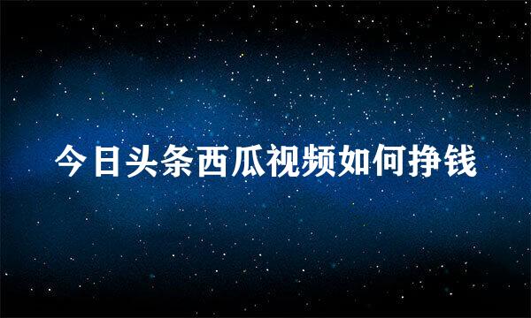 今日头条西瓜视频如何挣钱