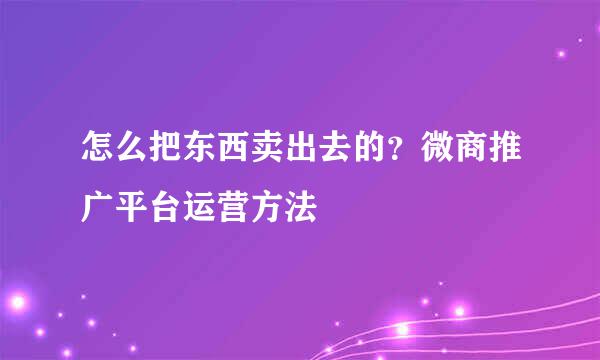 怎么把东西卖出去的？微商推广平台运营方法
