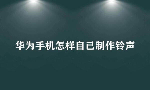 华为手机怎样自己制作铃声