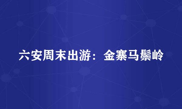 六安周末出游：金寨马鬃岭