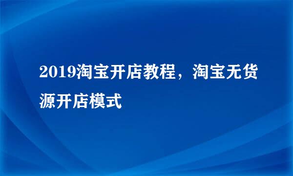 2019淘宝开店教程，淘宝无货源开店模式