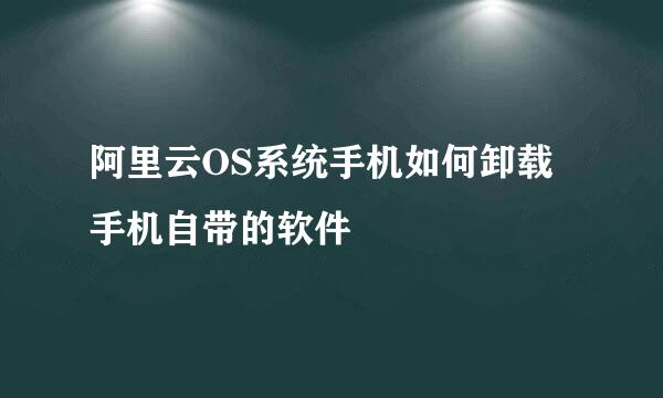 阿里云OS系统手机如何卸载手机自带的软件
