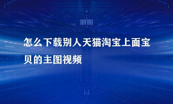 怎么下载别人天猫淘宝上面宝贝的主图视频