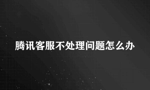 腾讯客服不处理问题怎么办