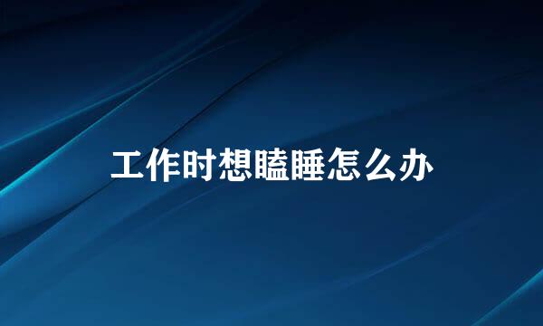 工作时想瞌睡怎么办