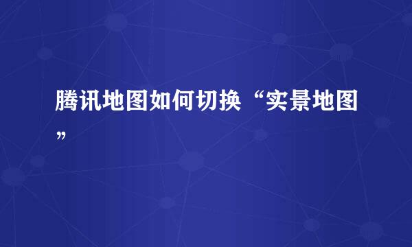腾讯地图如何切换“实景地图”