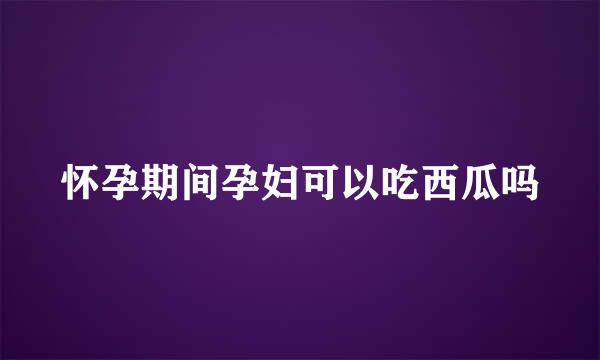怀孕期间孕妇可以吃西瓜吗
