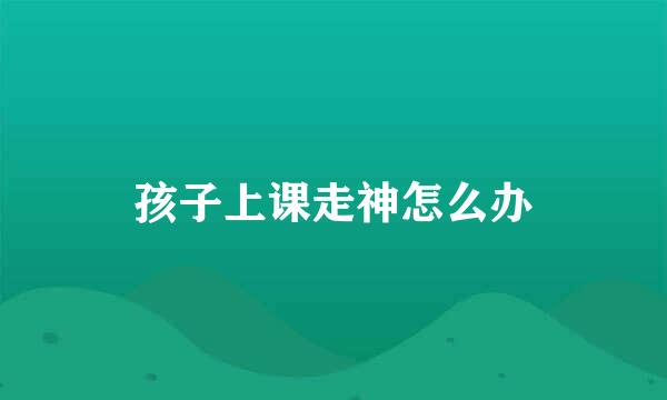 孩子上课走神怎么办