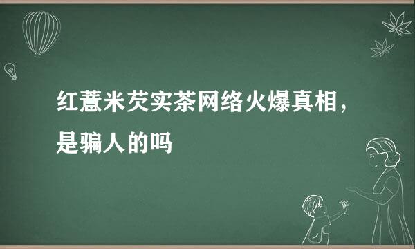 红薏米芡实茶网络火爆真相，是骗人的吗