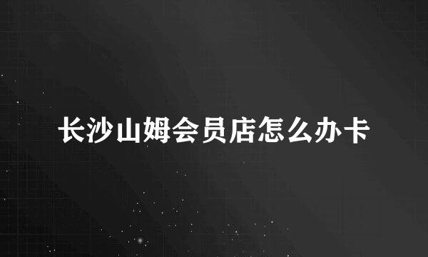 长沙山姆会员店怎么办卡