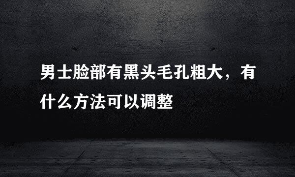 男士脸部有黑头毛孔粗大，有什么方法可以调整