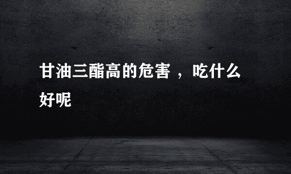 甘油三酯高的危害 ，吃什么好呢
