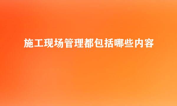 施工现场管理都包括哪些内容