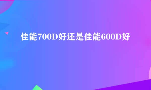 佳能700D好还是佳能600D好