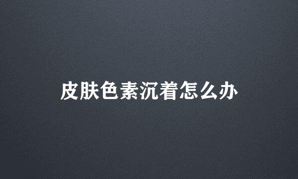 皮肤色素沉着怎么办