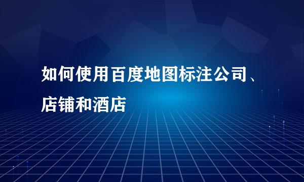 如何使用百度地图标注公司、店铺和酒店