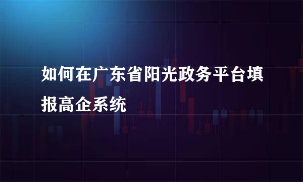 如何在广东省阳光政务平台填报高企系统
