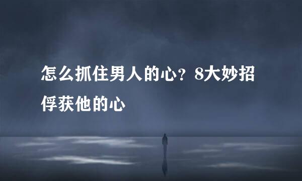 怎么抓住男人的心?8大妙招俘获他的心