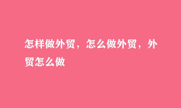 怎样做外贸，怎么做外贸，外贸怎么做