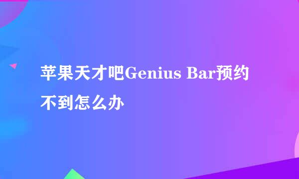 苹果天才吧Genius Bar预约不到怎么办