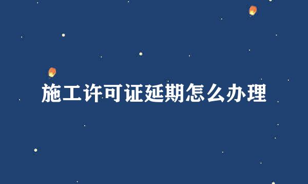 施工许可证延期怎么办理