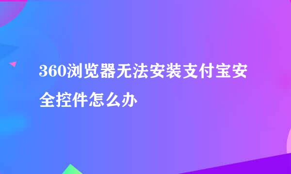 360浏览器无法安装支付宝安全控件怎么办