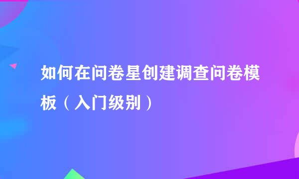 如何在问卷星创建调查问卷模板（入门级别）