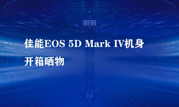佳能EOS 5D Mark IV机身 开箱晒物