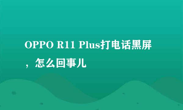 OPPO R11 Plus打电话黑屏，怎么回事儿