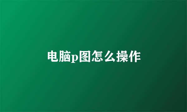 电脑p图怎么操作