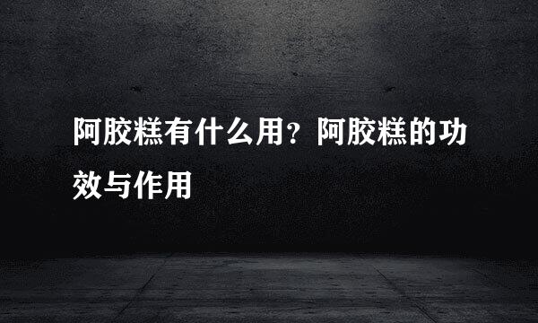 阿胶糕有什么用？阿胶糕的功效与作用
