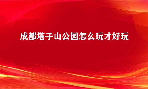 成都塔子山公园怎么玩才好玩