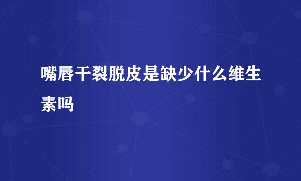嘴唇干裂脱皮是缺少什么维生素吗