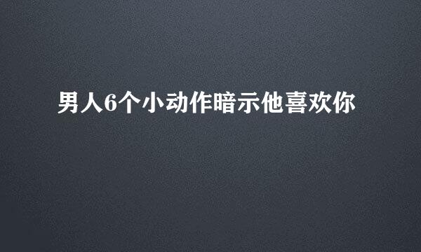 男人6个小动作暗示他喜欢你