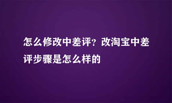 怎么修改中差评？改淘宝中差评步骤是怎么样的