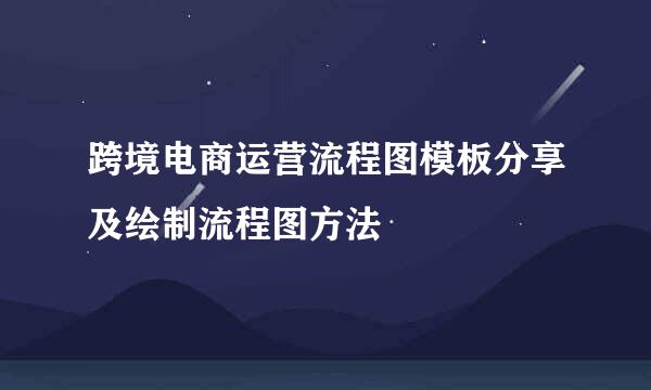 跨境电商运营流程图模板分享及绘制流程图方法