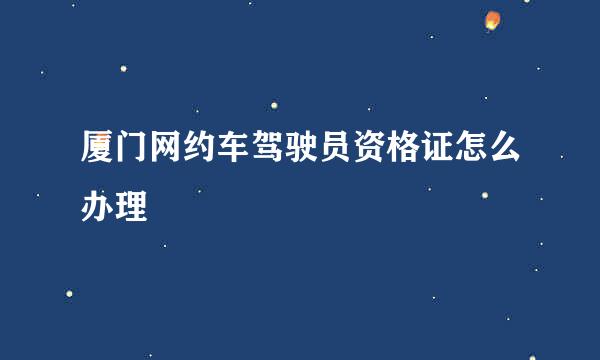 厦门网约车驾驶员资格证怎么办理
