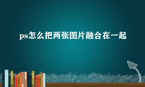 ps怎么把两张图片融合在一起