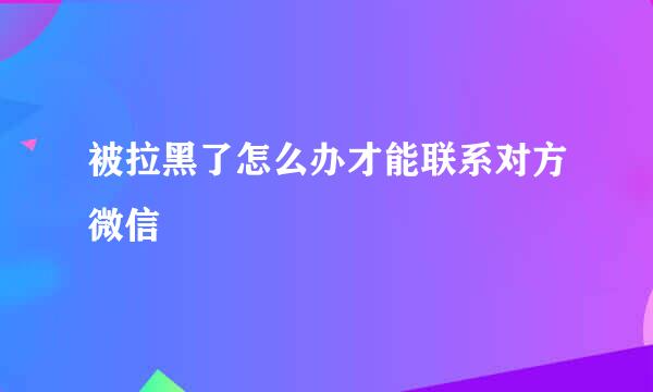 被拉黑了怎么办才能联系对方微信